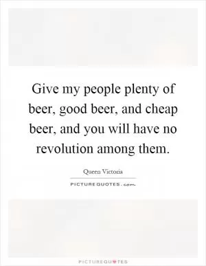 Give my people plenty of beer, good beer, and cheap beer, and you will have no revolution among them Picture Quote #1