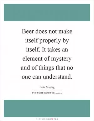 Beer does not make itself properly by itself. It takes an element of mystery and of things that no one can understand Picture Quote #1