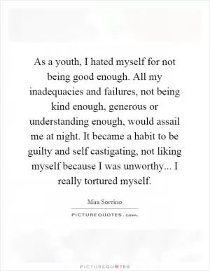 As a youth, I hated myself for not being good enough. All my inadequacies and failures, not being kind enough, generous or understanding enough, would assail me at night. It became a habit to be guilty and self castigating, not liking myself because I was unworthy... I really tortured myself Picture Quote #1