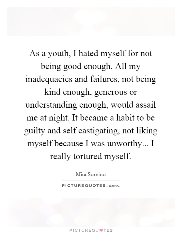 As a youth, I hated myself for not being good enough. All my inadequacies and failures, not being kind enough, generous or understanding enough, would assail me at night. It became a habit to be guilty and self castigating, not liking myself because I was unworthy... I really tortured myself Picture Quote #1