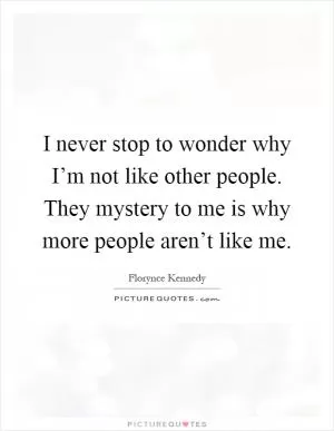 I never stop to wonder why I’m not like other people. They mystery to me is why more people aren’t like me Picture Quote #1