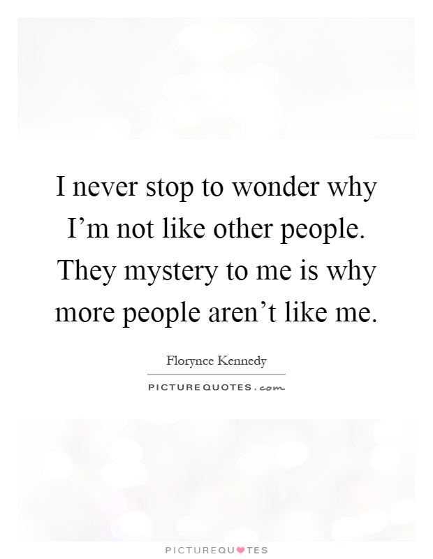 I never stop to wonder why I'm not like other people. They mystery to me is why more people aren't like me Picture Quote #1