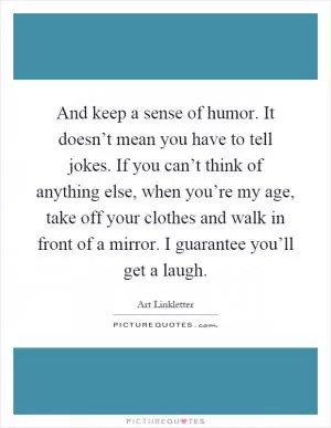 And keep a sense of humor. It doesn’t mean you have to tell jokes. If you can’t think of anything else, when you’re my age, take off your clothes and walk in front of a mirror. I guarantee you’ll get a laugh Picture Quote #1