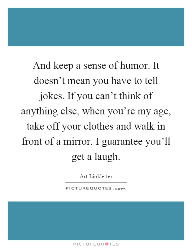 And keep a sense of humor. It doesn't mean you have to tell jokes. If you can't think of anything else, when you're my age, take off your clothes and walk in front of a mirror. I guarantee you'll get a laugh Picture Quote #1