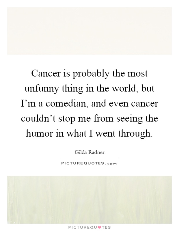 Cancer is probably the most unfunny thing in the world, but I'm a comedian, and even cancer couldn't stop me from seeing the humor in what I went through Picture Quote #1