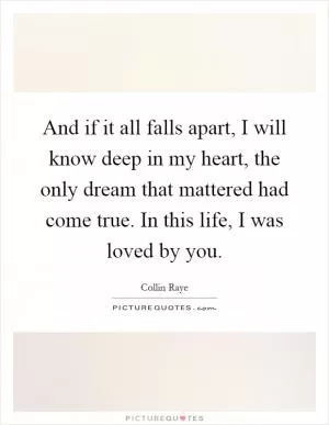 And if it all falls apart, I will know deep in my heart, the only dream that mattered had come true. In this life, I was loved by you Picture Quote #1