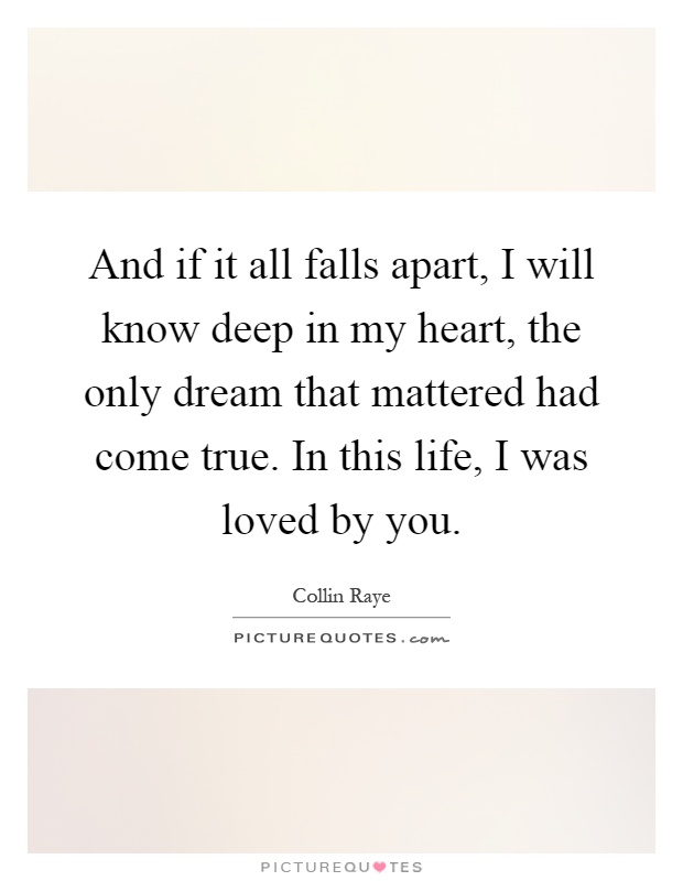 And if it all falls apart, I will know deep in my heart, the only dream that mattered had come true. In this life, I was loved by you Picture Quote #1