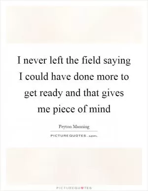I never left the field saying I could have done more to get ready and that gives me piece of mind Picture Quote #1
