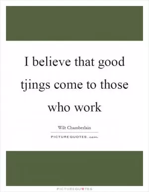 I believe that good tjings come to those who work Picture Quote #1