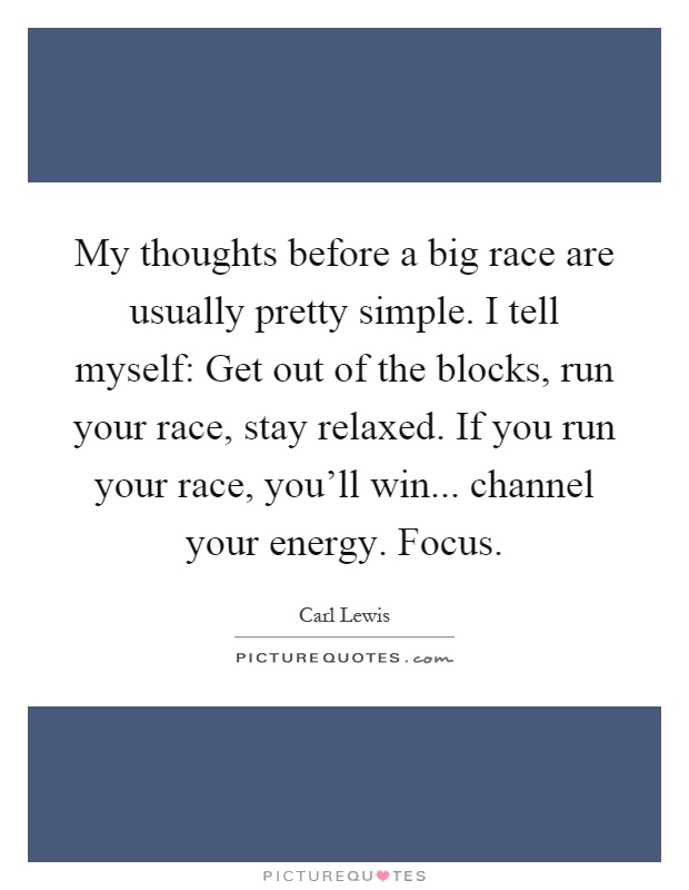 My thoughts before a big race are usually pretty simple. I tell myself: Get out of the blocks, run your race, stay relaxed. If you run your race, you'll win... channel your energy. Focus Picture Quote #1
