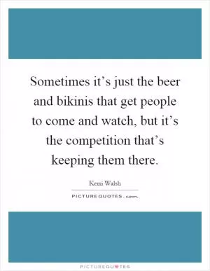 Sometimes it’s just the beer and bikinis that get people to come and watch, but it’s the competition that’s keeping them there Picture Quote #1