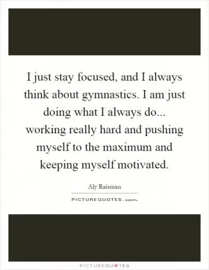 I just stay focused, and I always think about gymnastics. I am just doing what I always do... working really hard and pushing myself to the maximum and keeping myself motivated Picture Quote #1