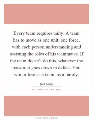 Every team requires unity. A team has to move as one unit, one force, with each person understanding and assisting the roles of his teammates. If the team doesn’t do this, whatever the reason, it goes down in defeat. You win or lose as a team, as a family Picture Quote #1