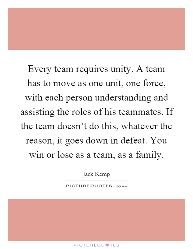 Every team requires unity. A team has to move as one unit, one force, with each person understanding and assisting the roles of his teammates. If the team doesn't do this, whatever the reason, it goes down in defeat. You win or lose as a team, as a family Picture Quote #1