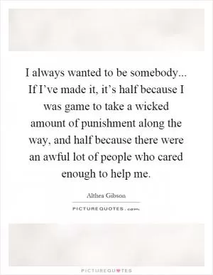 I always wanted to be somebody... If I’ve made it, it’s half because I was game to take a wicked amount of punishment along the way, and half because there were an awful lot of people who cared enough to help me Picture Quote #1