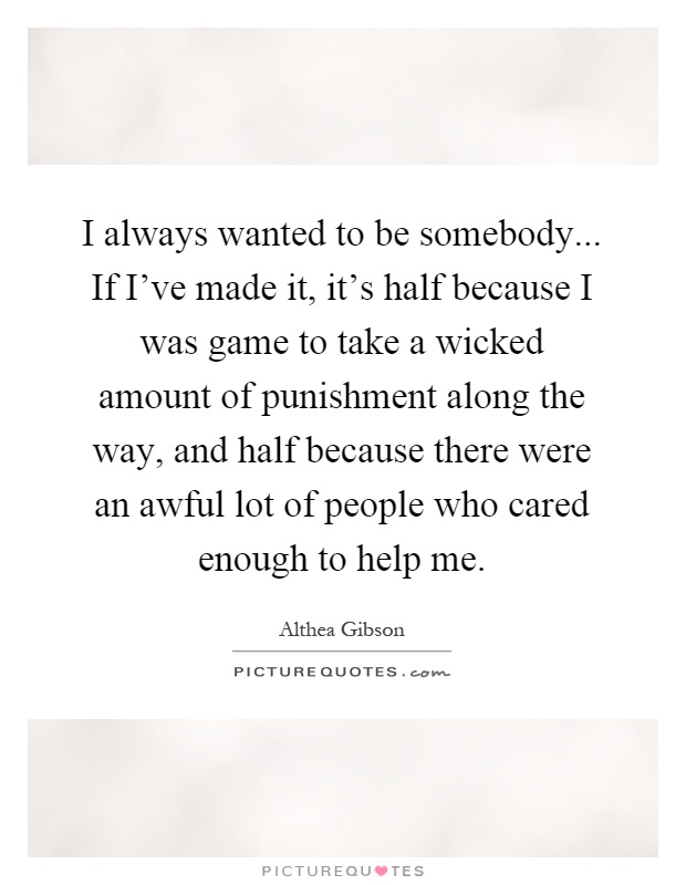 I always wanted to be somebody... If I've made it, it's half because I was game to take a wicked amount of punishment along the way, and half because there were an awful lot of people who cared enough to help me Picture Quote #1