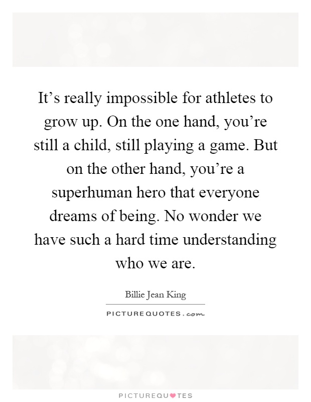 It's really impossible for athletes to grow up. On the one hand, you're still a child, still playing a game. But on the other hand, you're a superhuman hero that everyone dreams of being. No wonder we have such a hard time understanding who we are Picture Quote #1