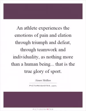 An athlete experiences the emotions of pain and elation through triumph and defeat, through teamwork and individuality, as nothing more than a human being... that is the true glory of sport Picture Quote #1
