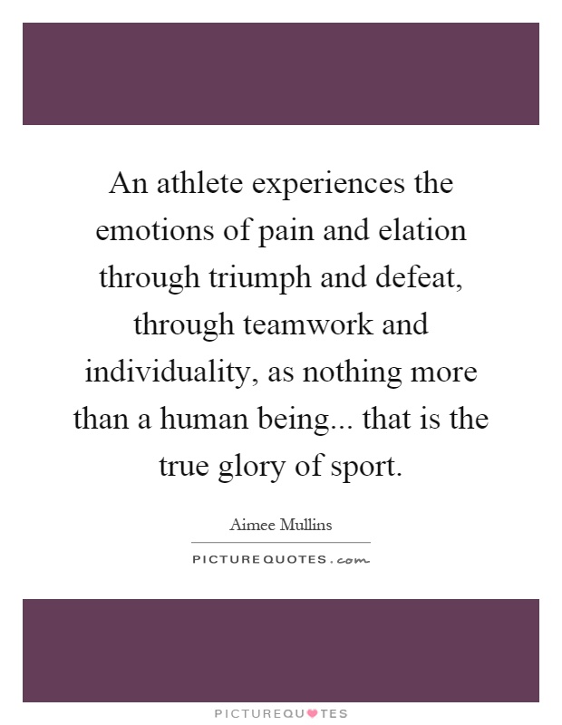 An athlete experiences the emotions of pain and elation through triumph and defeat, through teamwork and individuality, as nothing more than a human being... that is the true glory of sport Picture Quote #1