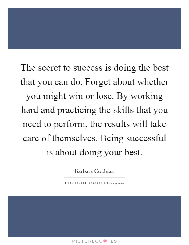 The secret to success is doing the best that you can do. Forget about whether you might win or lose. By working hard and practicing the skills that you need to perform, the results will take care of themselves. Being successful is about doing your best Picture Quote #1