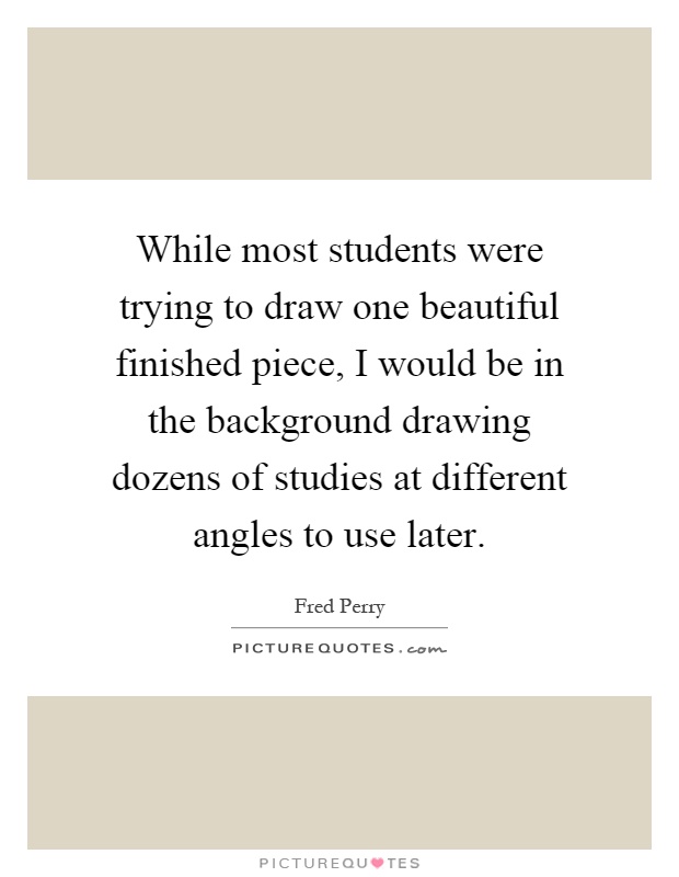 While most students were trying to draw one beautiful finished piece, I would be in the background drawing dozens of studies at different angles to use later Picture Quote #1