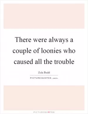 There were always a couple of loonies who caused all the trouble Picture Quote #1