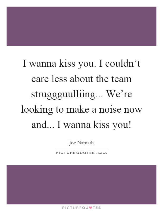 I wanna kiss you. I couldn't care less about the team struggguulliing... We're looking to make a noise now and... I wanna kiss you! Picture Quote #1