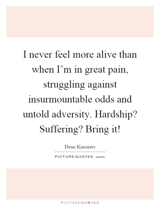 I never feel more alive than when I'm in great pain, struggling against insurmountable odds and untold adversity. Hardship? Suffering? Bring it! Picture Quote #1