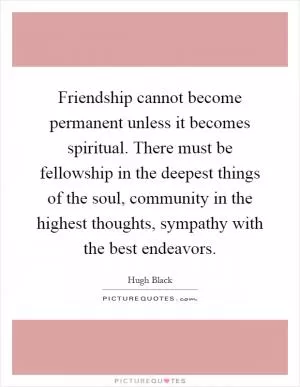 Friendship cannot become permanent unless it becomes spiritual. There must be fellowship in the deepest things of the soul, community in the highest thoughts, sympathy with the best endeavors Picture Quote #1