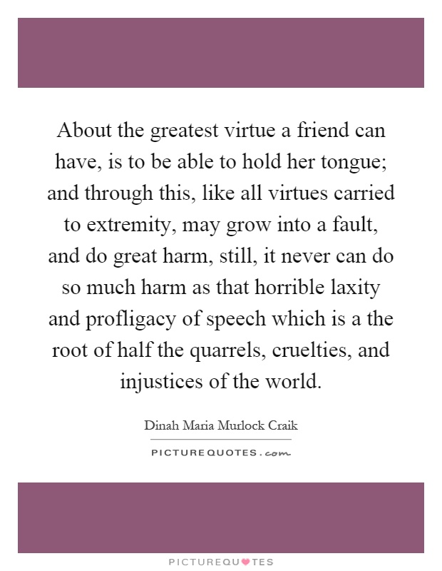 About the greatest virtue a friend can have, is to be able to hold her tongue; and through this, like all virtues carried to extremity, may grow into a fault, and do great harm, still, it never can do so much harm as that horrible laxity and profligacy of speech which is a the root of half the quarrels, cruelties, and injustices of the world Picture Quote #1