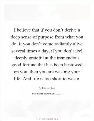 I believe that if you don’t derive a deep sense of purpose from what you do, if you don’t come radiantly alive several times a day, if you don’t feel deeply grateful at the tremendous good fortune that has been bestowed on you, then you are wasting your life. And life is too short to waste Picture Quote #1