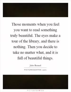 Those moments when you feel you want to read something truly beautiful. The eyes make a tour of the library, and there is nothing. Then you decide to take no matter what, and it is full of beautiful things Picture Quote #1