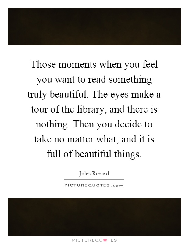 Those moments when you feel you want to read something truly beautiful. The eyes make a tour of the library, and there is nothing. Then you decide to take no matter what, and it is full of beautiful things Picture Quote #1