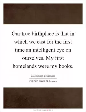 Our true birthplace is that in which we cast for the first time an intelligent eye on ourselves. My first homelands were my books Picture Quote #1