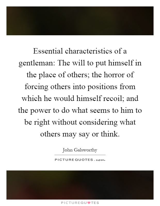 Essential characteristics of a gentleman: The will to put himself in the place of others; the horror of forcing others into positions from which he would himself recoil; and the power to do what seems to him to be right without considering what others may say or think Picture Quote #1