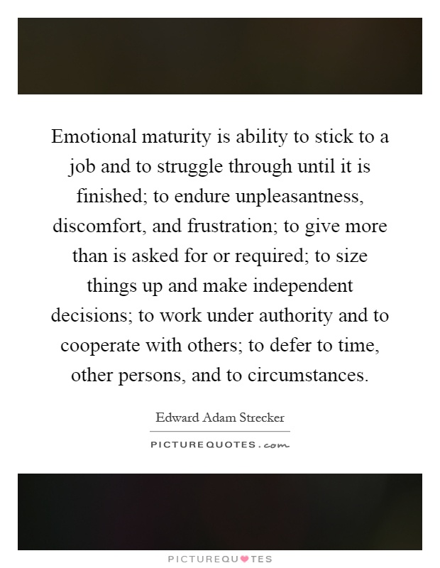 Emotional maturity is ability to stick to a job and to struggle through until it is finished; to endure unpleasantness, discomfort, and frustration; to give more than is asked for or required; to size things up and make independent decisions; to work under authority and to cooperate with others; to defer to time, other persons, and to circumstances Picture Quote #1