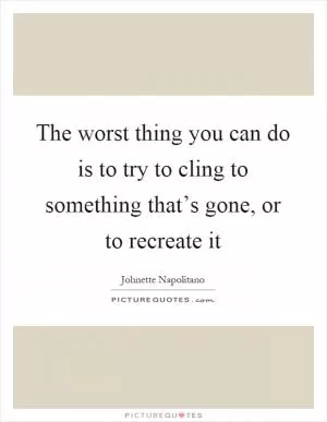 The worst thing you can do is to try to cling to something that’s gone, or to recreate it Picture Quote #1