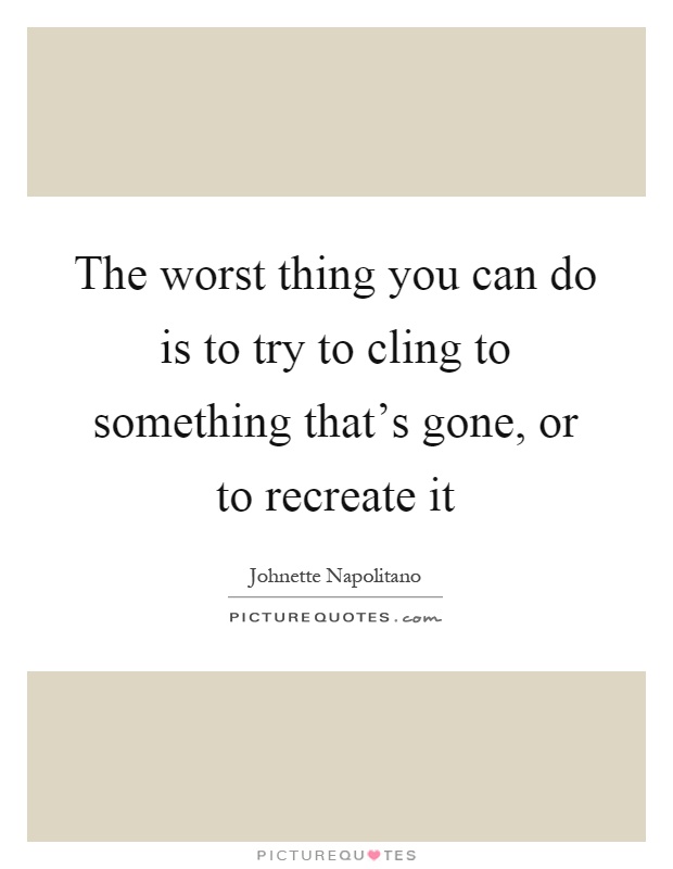 The worst thing you can do is to try to cling to something that's gone, or to recreate it Picture Quote #1
