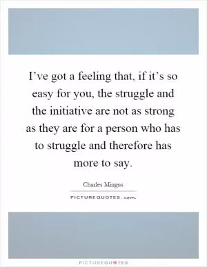 I’ve got a feeling that, if it’s so easy for you, the struggle and the initiative are not as strong as they are for a person who has to struggle and therefore has more to say Picture Quote #1