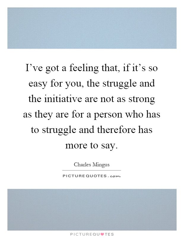 I've got a feeling that, if it's so easy for you, the struggle and the initiative are not as strong as they are for a person who has to struggle and therefore has more to say Picture Quote #1
