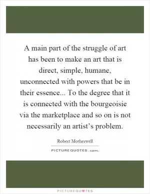 A main part of the struggle of art has been to make an art that is direct, simple, humane, unconnected with powers that be in their essence... To the degree that it is connected with the bourgeoisie via the marketplace and so on is not necessarily an artist’s problem Picture Quote #1