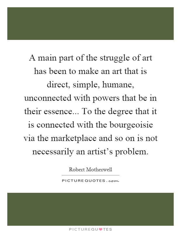 A main part of the struggle of art has been to make an art that is direct, simple, humane, unconnected with powers that be in their essence... To the degree that it is connected with the bourgeoisie via the marketplace and so on is not necessarily an artist's problem Picture Quote #1