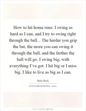How to hit home runs: I swing as hard as I can, and I try to swing right through the ball... The harder you grip the bat, the more you can swing it through the ball, and the farther the ball will go. I swing big, with everything I’ve got. I hit big or I miss big. I like to live as big as I can Picture Quote #1