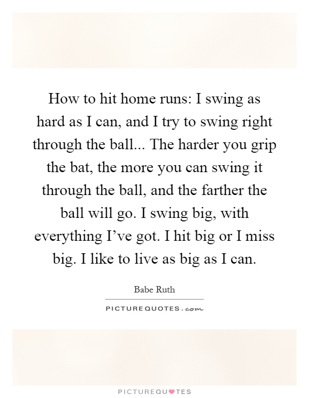 How to hit home runs: I swing as hard as I can, and I try to swing right through the ball... The harder you grip the bat, the more you can swing it through the ball, and the farther the ball will go. I swing big, with everything I've got. I hit big or I miss big. I like to live as big as I can Picture Quote #1