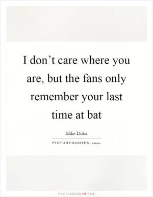 I don’t care where you are, but the fans only remember your last time at bat Picture Quote #1
