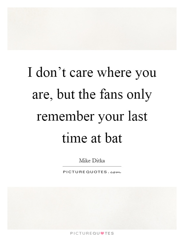 I don't care where you are, but the fans only remember your last time at bat Picture Quote #1