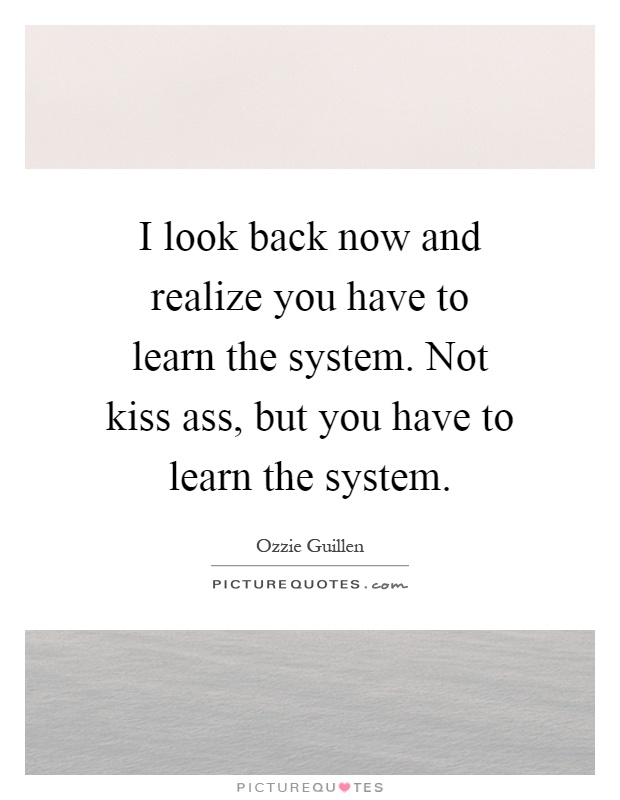 I look back now and realize you have to learn the system. Not kiss ass, but you have to learn the system Picture Quote #1