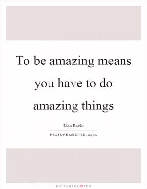 To be amazing means you have to do amazing things Picture Quote #1