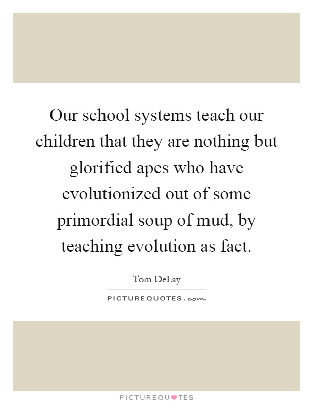 Our school systems teach our children that they are nothing but glorified apes who have evolutionized out of some primordial soup of mud, by teaching evolution as fact Picture Quote #1