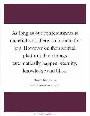 As long as our consciousness is materialistic, there is no room for joy. However on the spiritual platform three things automatically happen: eternity, knowledge and bliss Picture Quote #1